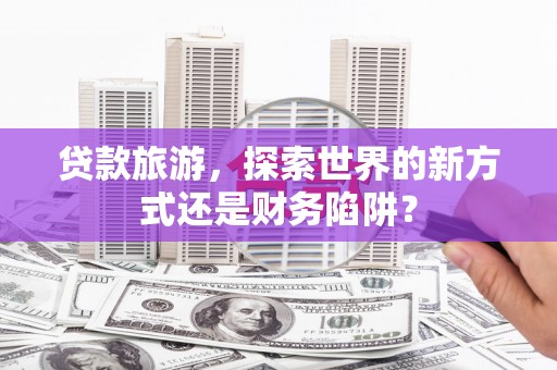 灌阳贷款旅游，探索世界的新方式还是财务陷阱？